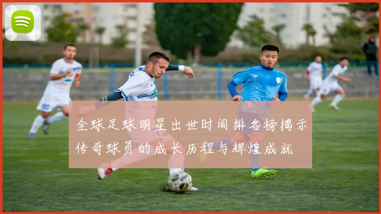 全球足球明星出世时间排名榜揭示传奇球员的成长历程与辉煌成就