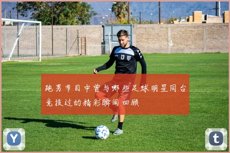 跑男节目中曾与哪些足球明星同台竞技过的精彩瞬间回顾